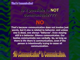 Is it possible to  NOT  communicate??? What is Communication? “No Communication” is Communication NO That's because communication does not involve just words, but it also is related to behavior, and unless one is dead, one always "behaves". Even staying still is a behavior. Silence communicates. Our bodies communicate non-verbally. So, so long as there is life there is communication, even if the person is intentionally trying to cease all communication. 