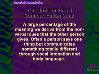 Reading Nonverbal Communication Cues  A large percentage of the meaning we derive from the non-verbal cues that the other person gives. Often a person says one thing but communicates something totally different through vocal intonation and body language.  Nonverbal Communication Table of Contents 