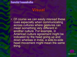 Visual Of course we can easily misread these cues especially when communicating across cultures where gestures can mean something very different in another culture. For example, in American culture agreement might be indicated by the head going up and down whereas in India, a side-to-side head movement might mean the same thing.  Nonverbal Communication Table of Contents 