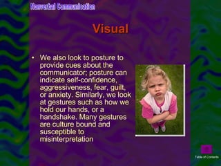 Visual We also look to posture to provide cues about the communicator; posture can indicate self-confidence, aggressiveness, fear, guilt, or anxiety. Similarly, we look at gestures such as how we hold our hands, or a handshake. Many gestures are culture bound and susceptible to misinterpretation  Nonverbal Communication Table of Contents 