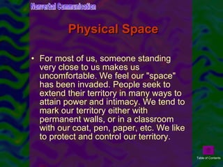 Physical Space For most of us, someone standing very close to us makes us uncomfortable. We feel our "space" has been invaded. People seek to extend their territory in many ways to attain power and intimacy. We tend to mark our territory either with permanent walls, or in a classroom with our coat, pen, paper, etc. We like to protect and control our territory.  Nonverbal Communication Table of Contents 