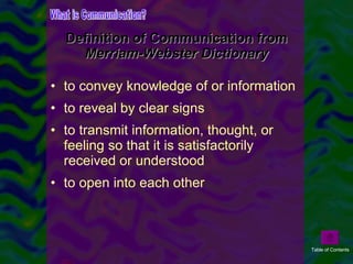 Definition of Communication from  Merriam-Webster Dictionary to convey knowledge of or information  to reveal by clear signs  to transmit information, thought, or feeling so that it is satisfactorily received or understood to open into each other What is Communication? Table of Contents 