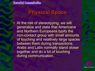 Physical Space At the risk of stereotyping, we will generalize and state that Americans and Northern Europeans typify the non-contact group with small amounts of touching and relatively large spaces between them during transactions. Arabs and Latin normally stand closer together and do a lot of touching during communication.  Nonverbal Communication Table of Contents 