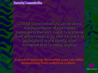 Skillful communicators understand the importance of nonverbal communication and use it to increase their effectiveness, as well as use it to understand more clearly what someone else is really saying.   A word of warning: Nonverbal cues can differ dramatically from culture to culture.  Nonverbal Communication Table of Contents 