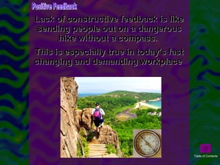 Lack of constructive feedback is like sending people out on a dangerous hike without a compass.  This is especially true in today's fast changing and demanding workplace  Positive Feedback Table of Contents 