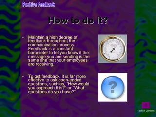 How to do it? Maintain a high degree of feedback throughout the communication process. Feedback is a constant barometer to let you know if the message you are sending is the same one that your employees are receiving. To get feedback, It is far more effective to ask open-ended questions, such as, “How would you approach this?” or “What questions do you have?” Positive Feedback Table of Contents 