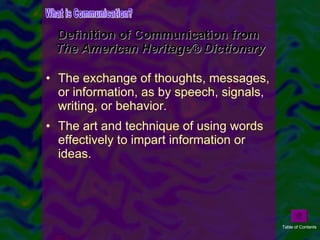 Definition of Communication from  The American Heritage® Dictionary The exchange of thoughts, messages, or information, as by speech, signals, writing, or behavior.  The art and technique of using words effectively to impart information or ideas. What is Communication? Table of Contents 