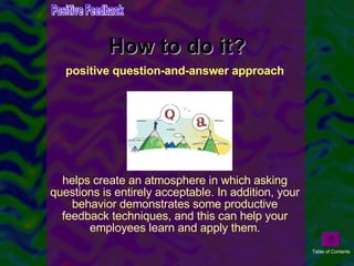 How to do it? positive question-and-answer approach helps create an atmosphere in which asking questions is entirely acceptable. In addition, your behavior demonstrates some productive feedback techniques, and this can help your employees learn and apply them. Positive Feedback Table of Contents 