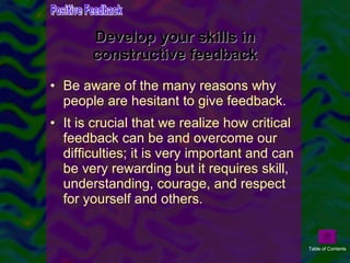 Develop your skills in constructive feedback Be aware of the many reasons why people are hesitant to give feedback.  It is crucial that we realize how critical feedback can be and overcome our difficulties; it is very important and can be very rewarding but it requires skill, understanding, courage, and respect for yourself and others.  Positive Feedback Table of Contents 