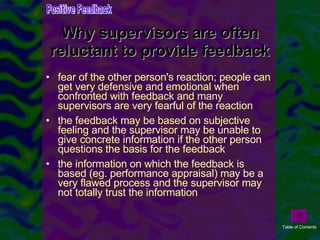 Why supervisors are often reluctant to provide feedback fear of the other person's reaction; people can get very defensive and emotional when confronted with feedback and many supervisors are very fearful of the reaction  the feedback may be based on subjective feeling and the supervisor may be unable to give concrete information if the other person questions the basis for the feedback  the information on which the feedback is based (eg. performance appraisal) may be a very flawed process and the supervisor may not totally trust the information  Positive Feedback Table of Contents 