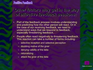 Part of the feedback process involves understanding and predicting how the other person will react. Or in the case of our receiving feedback, we need to understand ways that we respond to feedback, especially threatening feedback.  People often react negatively to threatening feedback. This reaction can take a number of forms including:  selective reception and selective perception  doubting motive of the giver  denying validity of the data  rationalizing  attack the giver of the data  Other factors may get in the way of effective feedback sessions:  Positive Feedback Table of Contents 