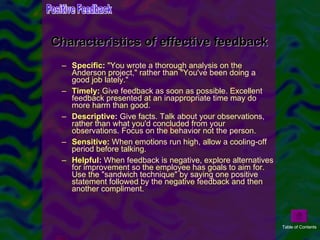Specific :  "You wrote a thorough analysis on the Anderson project," rather than "You've been doing a good job lately."  Timely :  Give feedback as soon as possible. Excellent feedback presented at an inappropriate time may do more harm than good.  Descriptive :  Give facts. Talk about your observations, rather than what you'd concluded from your observations. Focus on the behavior not the person. Sensitive :  When emotions run high, allow a cooling-off period before talking.  Helpful :  When feedback is negative, explore alternatives for improvement so the employee has goals to aim for. Use the "sandwich technique" by saying one positive statement followed by the negative feedback and then another compliment.  Characteristics of effective feedback Positive Feedback Table of Contents 