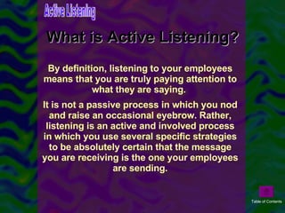 What is Active Listening? By definition, listening to your employees means that you are truly paying attention to what they are saying.  It is not a passive process in which you nod and raise an occasional eyebrow. Rather, listening is an active and involved process in which you use several specific strategies to be absolutely certain that the message you are receiving is the one your employees are sending. Active Listening Table of Contents 