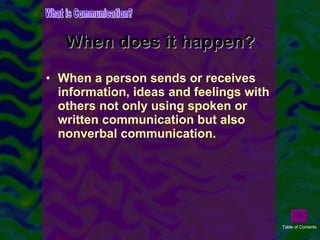 When does it happen? When a person sends or receives information, ideas and feelings with others not only using spoken or written communication but also nonverbal communication. What is Communication? Table of Contents 