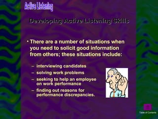 Developing Active Listening Skills interviewing candidates solving work problems seeking to help an employee on work performance finding out reasons for performance discrepancies.  There are a number of situations when you need to solicit good information from others; these situations include: Active Listening Table of Contents 