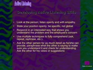 Look at the person; listen openly and with empathy.  State your position openly; be specific, not global  Respond in an interested way that shows you understand the problem and the employee's concern  Use multiple techniques to fully comprehend (ask, repeat, rephrase, etc.).  Ask the other person for as much detail as he/she can provide; paraphrase what the other is saying to make sure you understand it and check for understanding. Ask the other for his views or suggestions  Developing Active Listening Skills Active Listening Table of Contents 