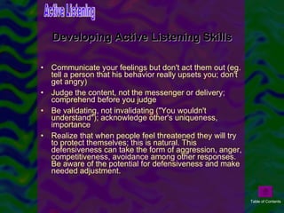 Communicate your feelings but don't act them out (eg. tell a person that his behavior really upsets you; don't get angry)  Judge the content, not the messenger or delivery; comprehend before you judge  Be validating, not invalidating ("You wouldn't understand"); acknowledge other's uniqueness, importance Realize that when people feel threatened they will try to protect themselves; this is natural. This defensiveness can take the form of aggression, anger, competitiveness, avoidance among other responses. Be aware of the potential for defensiveness and make needed adjustment.  Developing Active Listening Skills Active Listening Table of Contents 