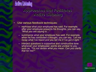 Approaches that Facilitates  Active Listening Use various feedback techniques:   rephrase what your employee has said. For example, after your employee presents his thoughts, you can say,  “What you are saying is....” summarize what your employee has said. For example, when he has concluded a thought, you can say, “ Let me recap what I’ve heard and you tell me if I’ve got it right.” interject questions in supportive and constructive tone whenever your employees’ points are unclear to you such as,  “I’m not certain what you mean. Can you clarify that for me?” Active Listening Table of Contents 