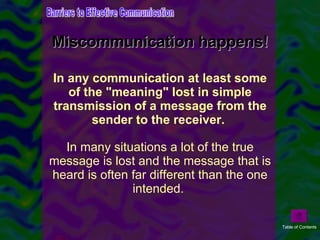 Miscommunication happens! In any communication at least some of the "meaning" lost in simple transmission of a message from the sender to the receiver.  In many situations a lot of the true message is lost and the message that is heard is often far different than the one intended.  Barriers to Effective Communication Table of Contents 