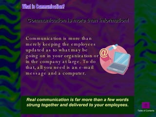 Communication is more than merely keeping the employees updated as to what may be going on in your organization or in the company at large. To do that, all you need is an e-mail message and a computer. Communication is more than information! What is Communication? Real communication is far more than a few words strung together and delivered to your employees. Table of Contents 