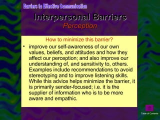 Interpersonal Barriers Perception Interpersonal Relationships: How we perceive communication is affected by the past experience with the individual. Perception is also affected by the organizational relationship two people have. For example, communication from a superior may be perceived differently than that from a subordinate or peer  Assumptions-eg. assuming others see situation same as you, has same feelings as you affects the communication. Receiver distortion: selective hearing, ignoring non-verbal cues. How to minimize this barrier? improve our self-awareness of our own values, beliefs, and attitudes and how they affect our perception; and also improve our understanding of, and sensitivity to, others. Examples include recommendations to avoid stereotyping and to improve listening skills. While this advice helps minimize the barrier, it is primarily sender-focused; i.e. it is the supplier of information who is to be more aware and empathic. Barriers to Effective Communication Table of Contents 