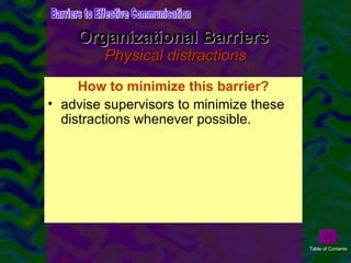 Organizational Barriers  Physical distractions Physical distractions in organizations include interruptions, noise, and equipment breakdowns. The reality of organizational life is that at best we can try to minimize distractions instead of eliminating them altogether.  How to minimize this barrier? advise supervisors to minimize these distractions whenever possible. Barriers to Effective Communication Table of Contents 