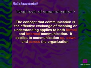 The concept that communication is the effective exchange of meaning or understanding applies to both  formal  and  informal  communication.  It applies to communication  up ,  down  and  across  the organization. What level of communication? What is Communication? Table of Contents 