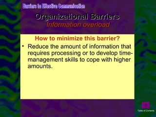 Information overload can be a by-product of the sheer volume of information and data that managers deal with on a daily basis. A large part of a manager's job is information-processing (Mintzberg, 1973). One off-cited study has estimated that managers spend up to 80 per cent of every day communicating (Luthans and Larsen, 1986).  Organizational Barriers  Information overload How to minimize this barrier? Reduce the amount of information that requires processing or to develop time-management skills to cope with higher amounts. Barriers to Effective Communication Table of Contents 