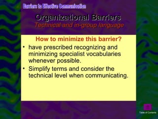 Organizational Barriers  Technical and in-group language Technical and in-group language is another barrier to communication in organizations, particularly when organizational subunits are highly differentiated or when organizational members are highly professionalized. Technical and professional vocabularies make it hard for one individual or group to communicate with another.  How to minimize this barrier? have prescribed recognizing and minimizing specialist vocabularies whenever possible. Simplify terms and consider the technical level when communicating.  Barriers to Effective Communication Table of Contents 