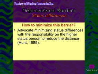 Organizational Barriers  Status differences Status differences can be large or small in an organization. Large status differences are thought to contribute to problems with communication.  How to minimize this barrier? Advocate minimizing status differences with the responsibility on the higher status person to reduce the distance (Hunt, 1985). Barriers to Effective Communication Table of Contents 