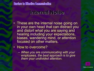Internal Noise These are the internal noise going on in your own head that can distract you and distort what you are saying and hearing including your expectations, biases, wandering mind, or attention focused on other matters. How to overcome? When you are communicating with your employees, the best approach is to give them your undivided attention. Barriers to Effective Communication Table of Contents 