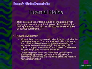 Internal Noise They are also the internal noise of the people with whom you are communicating (can be detected by their questions, their distracted appearance, or their off-target comments.) How to overcome? When this occurs, run a reality check to find out what the blockages may be. The best way to do this is to ask a few questions based on what you are observing, such as, “Have I missed something?”. By focusing the question on your own actions, you make it much easier for your employee to answer honestly. Depending upon what you learn from your positive questioning approach, you can then adjust your comments to increase the likelihood of having real two-way communication. Barriers to Effective Communication Table of Contents 