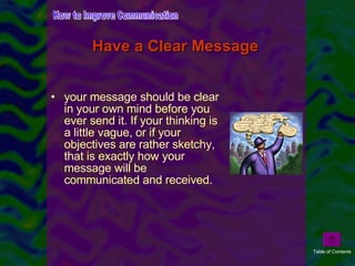 Have a Clear Message   your message should be clear in your own mind before you ever send it. If your thinking is a little vague, or if your objectives are rather sketchy, that is exactly how your message will be communicated and received. How to Improve Communication Table of Contents 