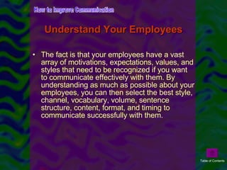 Understand Your Employees The fact is that your employees have a vast array of motivations, expectations, values, and styles that need to be recognized if you want to communicate effectively with them. By understanding as much as possible about your employees, you can then select the best style, channel, vocabulary, volume, sentence structure, content, format, and timing to communicate successfully with them. How to Improve Communication Table of Contents 