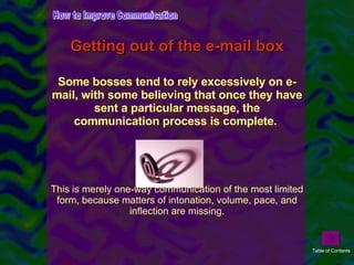 Getting out of the e-mail box Some bosses tend to rely excessively on e-mail, with some believing that once they have sent a particular message, the communication process is complete.  This is merely one-way communication of the most limited form, because matters of intonation, volume, pace, and inflection are missing. How to Improve Communication Table of Contents 