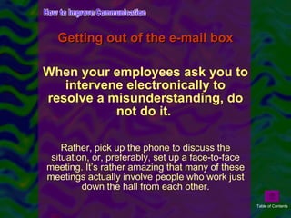 Getting out of the e-mail box When your employees ask you to intervene electronically to resolve a misunderstanding, do not do it.  Rather, pick up the phone to discuss the situation, or, preferably, set up a face-to-face meeting. It’s rather amazing that many of these meetings actually involve people who work just down the hall from each other. How to Improve Communication Table of Contents 