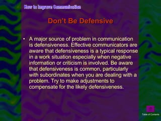 Don’t Be Defensive A major source of problem in communication is defensiveness. Effective communicators are aware that defensiveness is a typical response in a work situation especially when negative information or criticism is involved. Be aware that defensiveness is common, particularly with subordinates when you are dealing with a problem. Try to make adjustments to compensate for the likely defensiveness.  How to Improve Communication Table of Contents 