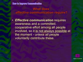 What does  effective communication require? Effective communication  requires awareness and a committed, cooperative effort among all people involved, so it  is not   always possible  at the moment - unless  all  people voluntarily contribute these.  How to Improve Communication Table of Contents 