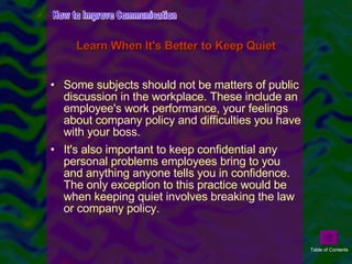 Some subjects should not be matters of public discussion in the workplace. These include an employee's work performance, your feelings about company policy and difficulties you have with your boss.  It's also important to keep confidential any personal problems employees bring to you and anything anyone tells you in confidence. The only exception to this practice would be when keeping quiet involves breaking the law or company policy. Learn When It's Better to Keep Quiet How to Improve Communication Table of Contents 