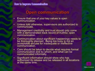 Ensure that one of your key values is open communication.  Unless told otherwise, supervisors are authorized to communicate. Management credibility and trust should only come with a demonstrated track record of truthful, open communication. Communication about significant happenings needs to be thoroughly planned.  Being too busy is not an acceptable excuse for inadequate or ineffective communication. Care should be taken to decide what requires formal communication and by whom, and what can be communicated informally. Significant information should show who has authorized its release and be released in all locations at the same time. Open communication How to Improve Communication Table of Contents 