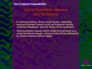In communicating, favour local issues, especially serious business issues (such as business results, customer feedback, and the future of the business). Communication issues which arise at local level (e.g. cross-functional issues, rumours) should be addressed by those involved without delay.  Local business issues  are favoured How to Improve Communication Table of Contents 