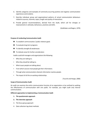 6. Identify categories and examples of commonly occurring positive and negative communication
experiences and incidents.
7. Describe individual, group and organizational patterns of actual communication behaviours
related to sources, channels, topics, length and quality of interactions.
8. Provide general recommendations, derived from the Audit, which call for changes or
improvements in attitudes, behaviours, practices and skills.
(Goldhaber and Rogers, 1979)
Purpose of conducting Communication Audit
 To establish communication / public relations goals
 To evaluate long-term programs
 To identify strengths & weaknesses
 To indicate areas for further consideration
Audits could tell managers and organizations the following:
• Who they are talking to.
• Who they should be talking to.
• What issues people are talking about.
• From which sources most people get their information.
• Through what communication channels information reaches people.
• The impact of all this on working relationships.
(Tourish and Hargie, 2000)
Scope of Communication Audit
An audit can examine the entire communication function of an organization or be confined to auditing
the effectiveness of communication with one public. For example, you might audit only internal
communication.
Different approaches to implementing a Communication Audit
1. The questionnaire approach
2. The interview approach
3. The focus group approach
4. Data collection log-sheet methods
 