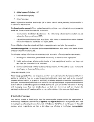 5. Critical Incident Technique - CIT
6. Constitutive Ethnography
7. Delphi Technique
As each organization is unique, with its own special needs, it would not be fair to say that one approach
is better than the other one.
The Questionnaire Approach: There are two basic options: choose a pre-existing instrument or develop
a new one. There are several pre-existing instruments:
• Communication Satisfaction Questionnaire - the relationship between communication and job
satisfaction (Downs and Hazen, 1977).
• ICA (International Communication Association) Audit Survey – amount of information received
versus amount desired (Goldhaber and Rogers, 1979).
There will be benefits and drawbacks with both new questionnaires and using the pre-existing.
The Interview Approach: The interview is considered to be one of the most central tools within internal
and external communication audits.
The interview method offer three main advantages over alternative information gathering strategies:
1. Unanticipated information, greater depth and meaning of communication experiences.
2. Enable auditors to get a better understanding of how organizational practices and issues are
perceived and interpreted by the employees.
3. It will serve the need, both for auditors and respondents, for the audit to have a human and
social aspect to discovery of information.
(Millar and Gallagher, 2000)
Focus Group Approach: These are ubiquitous, and have permeated all walks of professional life, from
politics to marketing. They can be used to develop insights at a macro level (such as the impact of
strategic decision-making) or on a micro level (such as detailed responses to particular communication
messages). The open ended and interactive nature of focus groups produce insights from respondents
that are difficult to obtain through other methods. Participants spark one another into action by sharing
and developing ideas. Two main disadvantages are that more introverted staff are reluctant to
participate, and some staff may be unwilling to express honest views in the presence of colleagues.
Critical Incident Technique
This method provide a detail insight into the communication process within the organizations A
methodology used to educate instances of effective and ineffective behaviour in any context. First used
to investigate specific competencies of air pilots in the Second World War. It is widely used in the audit
context, where respondents are free to tell about any effective or ineffective communication
 