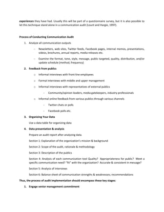 experiences they have had. Usually this will be part of a questionnaire survey, but it is also possible to
let this technique stand alone in a communication audit (Lount and Hargie, 1997).
Process of Conducting Communication Audit
1. Analyze all communication outputs
– Newsletters, web sites, Twitter feeds, Facebook pages, internal memos, presentations,
videos, brochures, annual reports, media releases etc.
– Examine the format, tone, style, message, public targeted, quality, distribution, and/or
update schedule (method, frequency)
2. Feedback from publics
o Informal interviews with front-line employees
o Formal interviews with middle and upper management
o Informal interviews with representatives of external publics
- Community/opinion leaders, media gatekeepers, industry professionals
o Informal online feedback from various publics through various channels
- Twitter chats or polls
- Facebook polls etc.
3. Organizing Your Data
Use a data table for organizing data
4. Data presentation & analysis
Prepare an audit report after analyzing data.
Section 1: Explanation of the organization’s mission & background
Section 2: Scope of the audit, rationale & methodology
Section 3: Description of the publics
Section 4: Analysis of each communication tool Quality? Appropriateness for public? Meet a
specific communication need? “fit” with the organization? Accurate & consistent in message?
Section 5: Analysis of interviews
Section 6: Balance sheet of communication strengths & weaknesses; recommendations
Thus, the process of audit implementation should encompass these key stages:
1. Engage senior management commitment
 