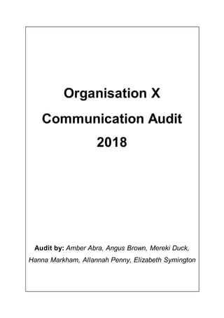 Organisation X
Communication Audit
2018
Audit by: Amber Abra, Angus Brown, Mereki Duck,
Hanna Markham, Allannah Penny, Elizabeth Symington
 