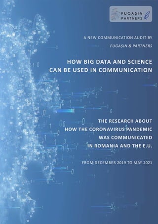 The research about
how the coronavirus pandemic
was communicated
in Romania and the E.U.
from December 2019 to May 2021
a new communication audit by
Fugașin & partners
How Big data and Science
can be used in communication
comunicare
STRATEGIE
E XPERIENȚĂ
IDE I
PUBLIC
RELATIONS
internal communication
VIZIUNE
EXPERIENȚĂ răbdare
PERSONALBRANDING SOCIAL MEDIA
inteligență ANALIZĂ HĂRȚI ASOCIATI
V
E
CRISIS
COMMUNICATION
microBLOGGI
N
G
ACCOUNT MANAGEMENT MEDIA
M
ON
IT
O
R
I
N
G
PLANIFICARE
BUSINESS DESIGN
budg
e
t
seniorship
M
EDIA RELATIONS PRO
JE
C
T
M
A
N
A
G
E
M
E
N
T
CORPORATE AFFAIRS design a
n
t
h
r
o
p
o
l
o
g
y
PR
BRAND CONSTRUCTION
r
e
c
o
m
a
n
d
ă
r
i
Thought Leadership
social me
d
i
a
i
n
f
l
u
e
n
ce
r
Message Developm
ent M
E
D
I
A
T
R
A
I
N
I
N
G
Industry
rese
a
r
ch
&
A
n
a
l
i
s
y
s
guerrilla VIRAL
S M I L E
P A R T N E R S
F U G A S I N
&
,
 