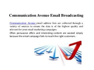 Communication Avenue Email Broadcasting
Communication Avenue email address lists are collected through a
variety of sources to ensure the data is of the highest quality and
relevant for your email marketing campaigns.
Often persuasive offers and interesting content are wasted simply
because the email campaign fails to reach the right customers.
 