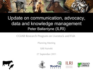 Update on communication, advocacy,
 data and knowledge management
           Peter Ballantyne (ILRI)
   CGIAR Research Program on Livestock and Fish

                  Planning Meeting

                     ILRI Nairobi

                  27 September 2011
 