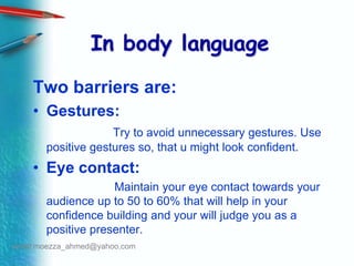 In body languageTwo barriers are:Gestures:Try to avoid unnecessary gestures. Use positive gestures so, that u might look confident. Eye contact:                         Maintain your eye contact towards your audience up to 50 to 60% that will help in your confidence building and your will judge you as a positive presenter.email:moezza_ahmed@yahoo.com