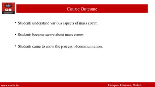 • Students understand various aspects of mass comm.
• Students became aware about mass comm.
• Students came to know the process of communication.
www.cuchd.in Campus: Gharuan, Mohali
Course Outcome
 